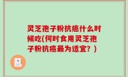 灵芝孢子粉抗癌什么时候吃(何时食用灵芝孢子粉抗癌最为适宜？)