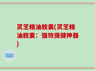 灵芝精油胶囊(灵芝精油胶囊：强效保健神器)