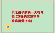 灵芝孢子胶襄一天吃几粒 (正确的灵芝孢子胶襄用量指南)