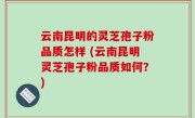 云南昆明的灵芝孢子粉品质怎样 (云南昆明灵芝孢子粉品质如何？)