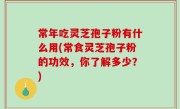 常年吃灵芝孢子粉有什么用(常食灵芝孢子粉的功效，你了解多少？)