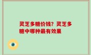 灵芝多糖价钱？灵芝多糖中哪种最有效果