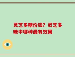 灵芝多糖价钱？灵芝多糖中哪种最有效果