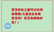 灵芝好处儿童可以吃吗有哪些(儿童适合食用灵芝吗？灵芝有哪些好处？)