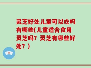 灵芝好处儿童可以吃吗有哪些(儿童适合食用灵芝吗？灵芝有哪些好处？)