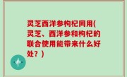 灵芝西洋参枸杞同用(灵芝、西洋参和枸杞的联合使用能带来什么好处？)