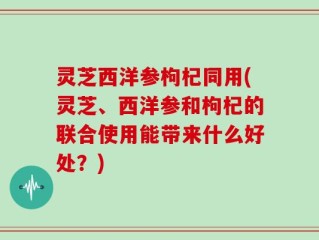 灵芝西洋参枸杞同用(灵芝、西洋参和枸杞的联合使用能带来什么好处？)