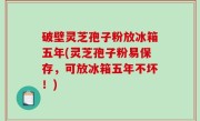 破壁灵芝孢子粉放冰箱五年(灵芝孢子粉易保存，可放冰箱五年不坏！)