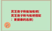 灵芝孢子粉能加枇杷(灵芝孢子粉与枇杷搭配：更健康的选择)