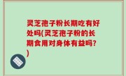 灵芝孢子粉长期吃有好处吗(灵芝孢子粉的长期食用对身体有益吗？)