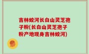 吉林蛟河长白山灵芝孢子粉(长白山灵芝孢子粉产地现身吉林蛟河)