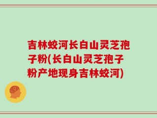 吉林蛟河长白山灵芝孢子粉(长白山灵芝孢子粉产地现身吉林蛟河)