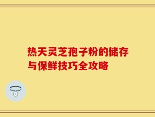 热天灵芝孢子粉的储存与保鲜技巧全攻略