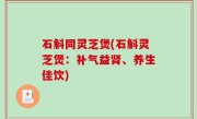 石斛同灵芝煲(石斛灵芝煲：补气益肾、养生佳饮)