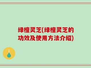 绿檀灵芝(绿檀灵芝的功效及使用方法介绍)