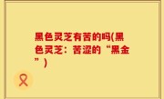 黑色灵芝有苦的吗(黑色灵芝：苦涩的“黑金”)