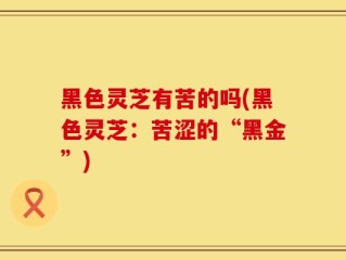 黑色灵芝有苦的吗(黑色灵芝：苦涩的“黑金”)