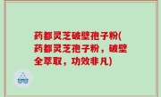 药都灵芝破壁孢子粉(药都灵芝孢子粉，破壁全萃取，功效非凡)