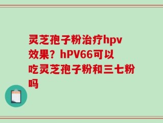 灵芝孢子粉治疗hpv效果？hPV66可以吃灵芝孢子粉和三七粉吗