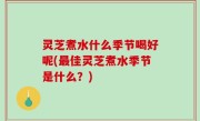 灵芝煮水什么季节喝好呢(最佳灵芝煮水季节是什么？)
