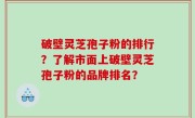 破壁灵芝孢子粉的排行？了解市面上破壁灵芝孢子粉的品牌排名？