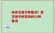 赤灵芝孢子粉做法？灵芝孢子粉煲汤的12种做法
