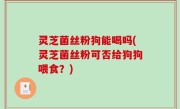 灵芝菌丝粉狗能喝吗(灵芝菌丝粉可否给狗狗喂食？)