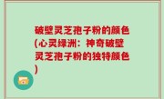破壁灵芝孢子粉的颜色(心灵绿洲：神奇破壁灵芝孢子粉的独特颜色)