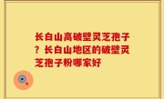 长白山高破壁灵芝孢子？长白山地区的破壁灵芝孢子粉哪家好