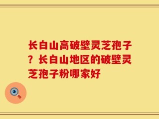 长白山高破壁灵芝孢子？长白山地区的破壁灵芝孢子粉哪家好