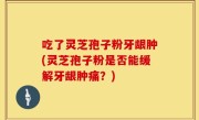 吃了灵芝孢子粉牙龈肿(灵芝孢子粉是否能缓解牙龈肿痛？)