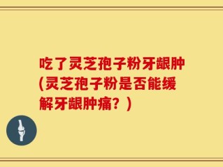 吃了灵芝孢子粉牙龈肿(灵芝孢子粉是否能缓解牙龈肿痛？)