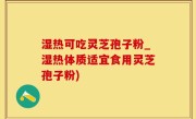 湿热可吃灵芝孢子粉_湿热体质适宜食用灵芝孢子粉)