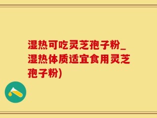 湿热可吃灵芝孢子粉_湿热体质适宜食用灵芝孢子粉)