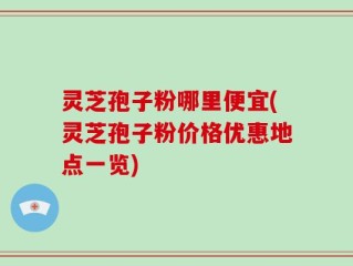 灵芝孢子粉哪里便宜(灵芝孢子粉价格优惠地点一览)