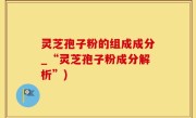 灵芝孢子粉的组成成分_“灵芝孢子粉成分解析”)