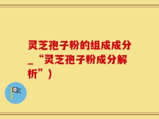 灵芝孢子粉的组成成分_“灵芝孢子粉成分解析”)