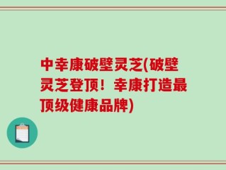 中幸康破壁灵芝(破壁灵芝登顶！幸康打造最顶级健康品牌)