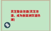 灵芝整朵泡酒(灵芝泡酒，成为新亚洲饮酒热潮)