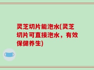 灵芝切片能泡水(灵芝切片可直接泡水，有效保健养生)