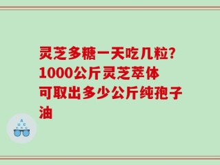 灵芝多糖一天吃几粒？1000公斤灵芝萃体可取出多少公斤纯孢子油