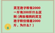 灵芝孢子粉有2000一斤有200斤什么区别 (两批相同的灵芝孢子粉价格差2000斤，为什么？)