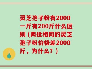 灵芝孢子粉有2000一斤有200斤什么区别 (两批相同的灵芝孢子粉价格差2000斤，为什么？)