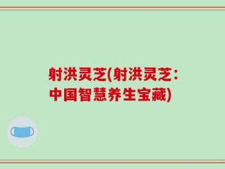 射洪灵芝(射洪灵芝：中国智慧养生宝藏)