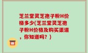 芝兰堂灵芝孢子粉H价格多少(芝兰堂灵芝孢子粉H价格及购买渠道，你知道吗？)
