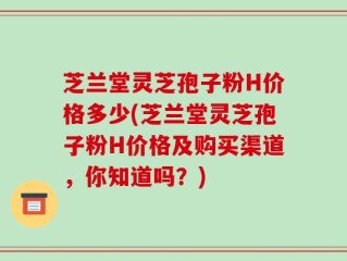 芝兰堂灵芝孢子粉H价格多少(芝兰堂灵芝孢子粉H价格及购买渠道，你知道吗？)