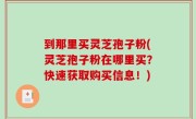 到那里买灵芝孢子粉(灵芝孢子粉在哪里买？快速获取购买信息！)