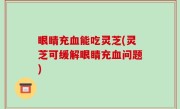 眼睛充血能吃灵芝(灵芝可缓解眼睛充血问题)