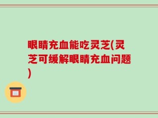 眼睛充血能吃灵芝(灵芝可缓解眼睛充血问题)