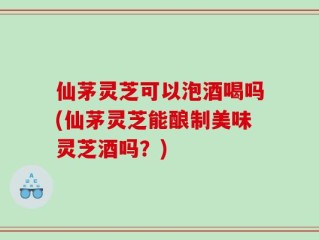 仙茅灵芝可以泡酒喝吗(仙茅灵芝能酿制美味灵芝酒吗？)